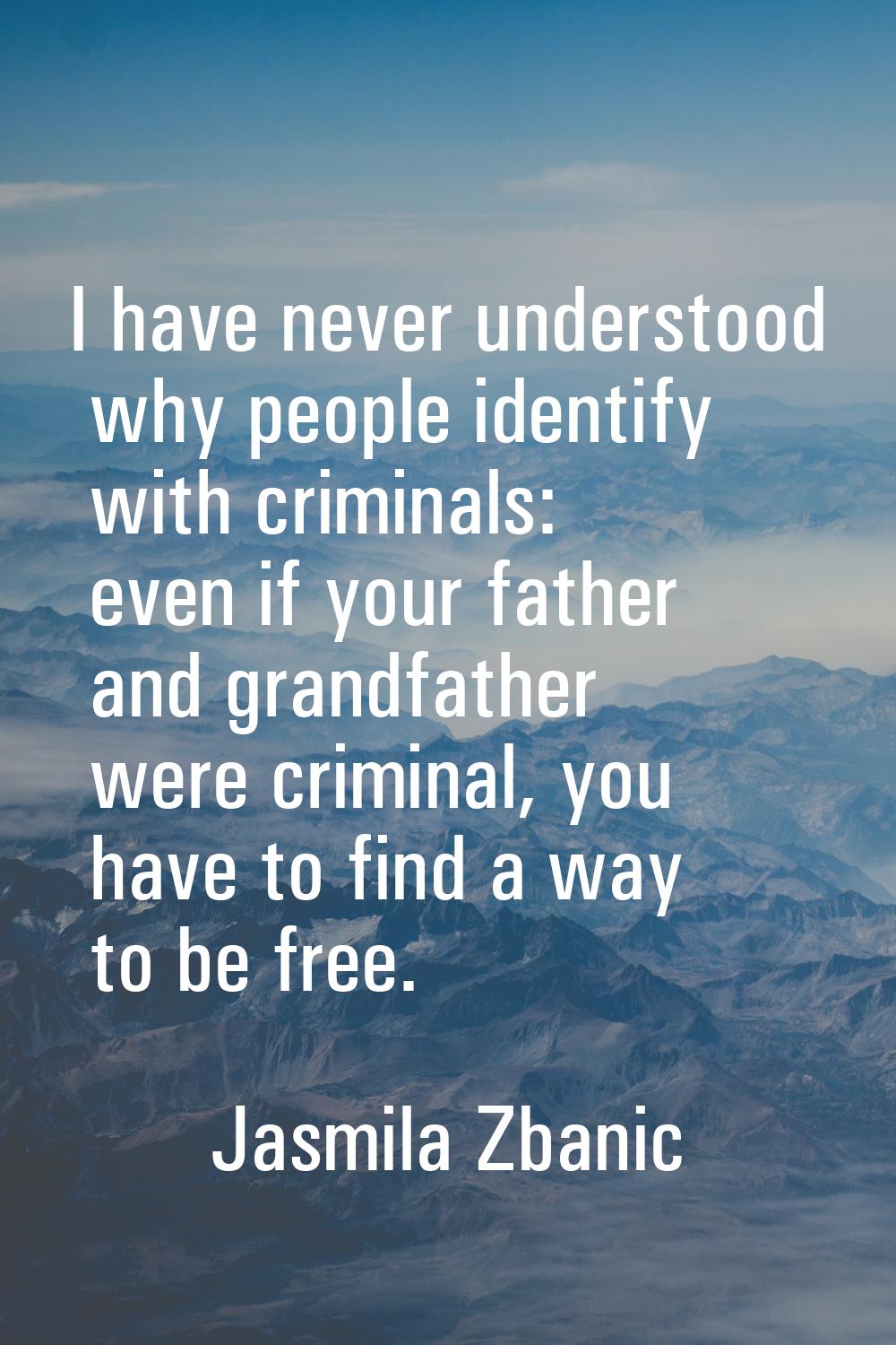 I have never understood why people identify with criminals: even if your father and grandfather wer