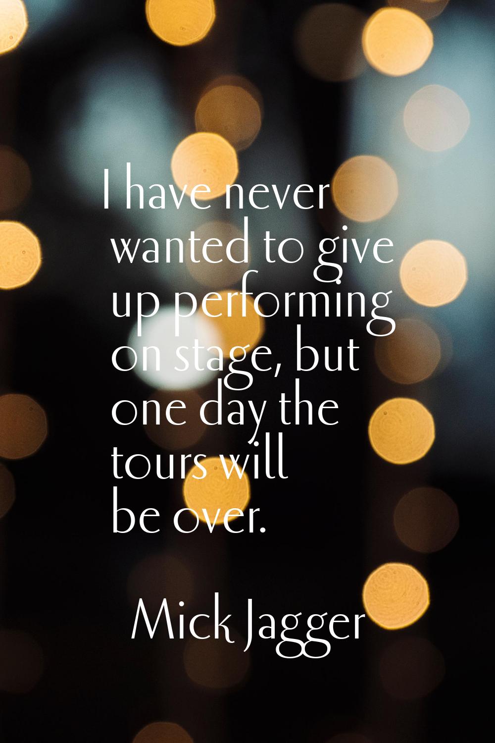 I have never wanted to give up performing on stage, but one day the tours will be over.