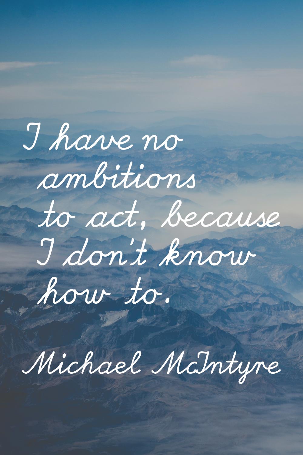 I have no ambitions to act, because I don't know how to.