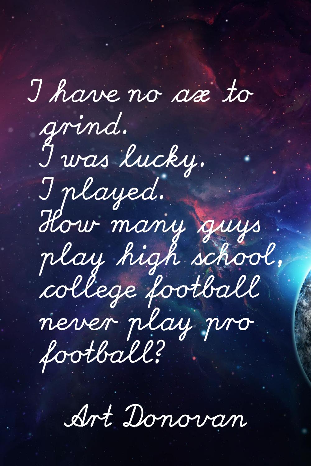 I have no ax to grind. I was lucky. I played. How many guys play high school, college football neve
