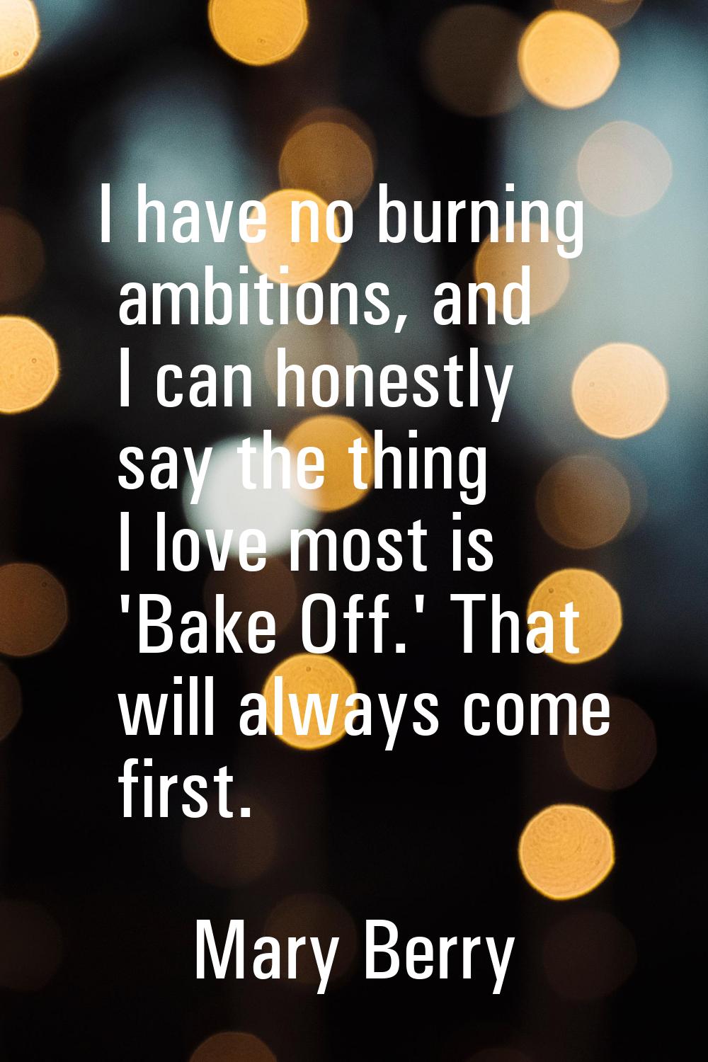I have no burning ambitions, and I can honestly say the thing I love most is 'Bake Off.' That will 