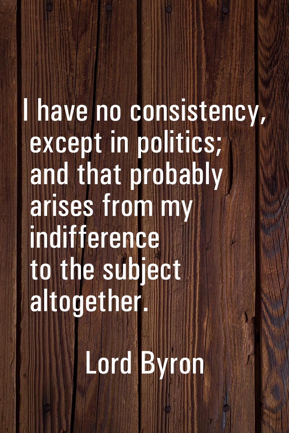 I have no consistency, except in politics; and that probably arises from my indifference to the sub