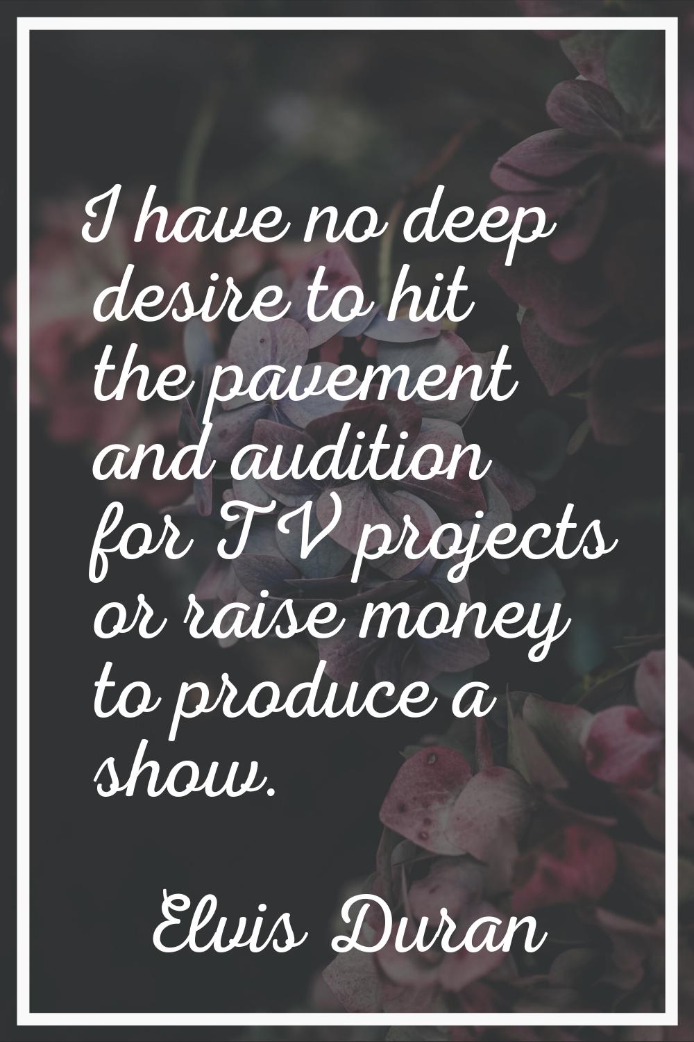 I have no deep desire to hit the pavement and audition for TV projects or raise money to produce a 