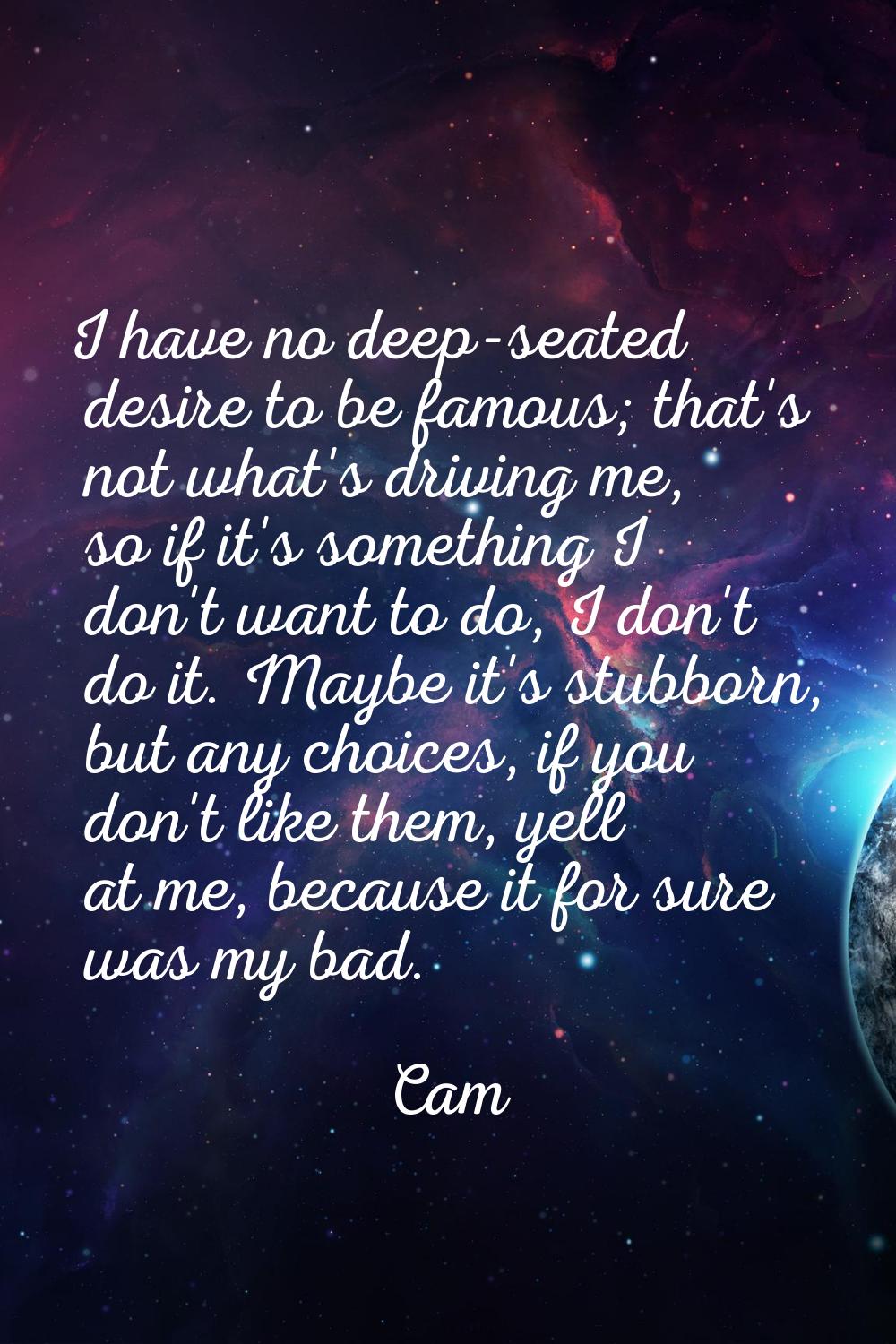 I have no deep-seated desire to be famous; that's not what's driving me, so if it's something I don