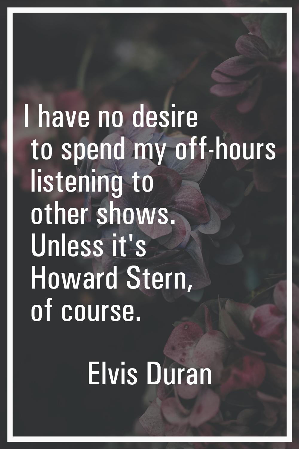 I have no desire to spend my off-hours listening to other shows. Unless it's Howard Stern, of cours