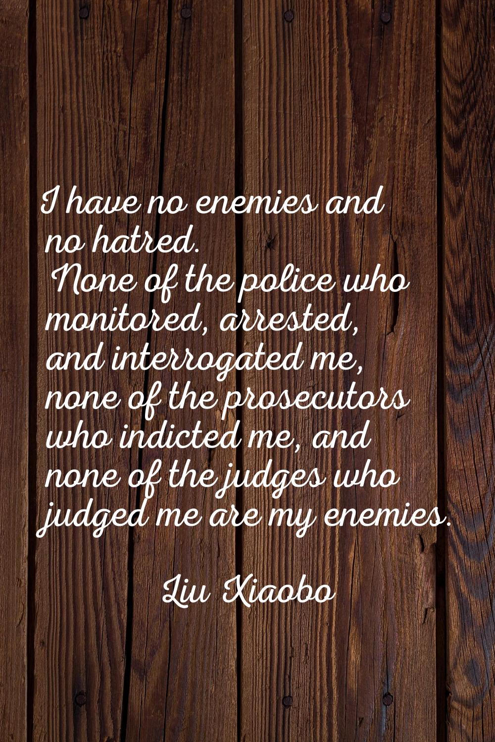 I have no enemies and no hatred. None of the police who monitored, arrested, and interrogated me, n