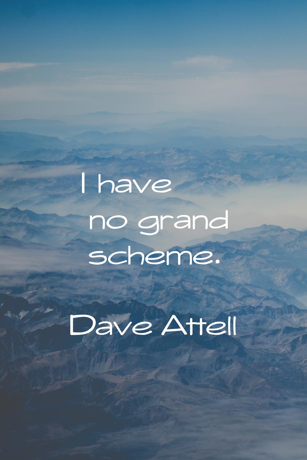 I have no grand scheme.