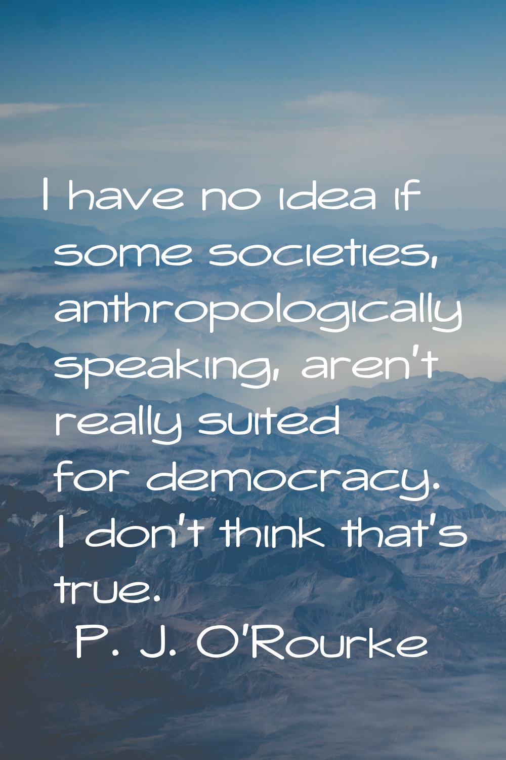 I have no idea if some societies, anthropologically speaking, aren't really suited for democracy. I