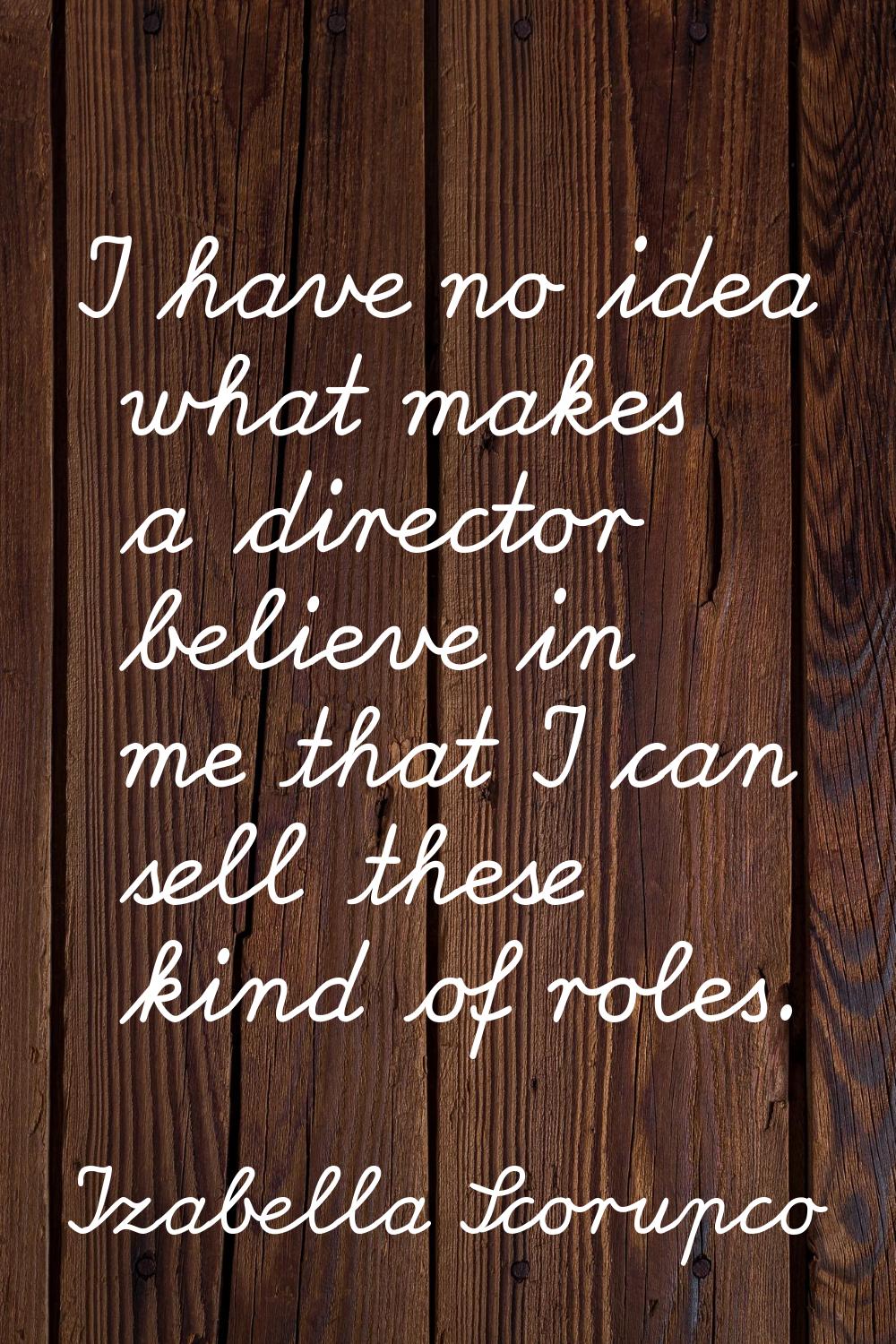 I have no idea what makes a director believe in me that I can sell these kind of roles.