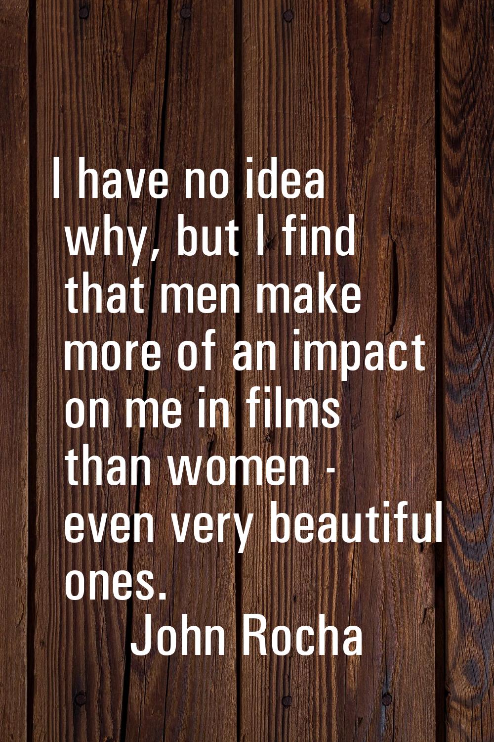 I have no idea why, but I find that men make more of an impact on me in films than women - even ver