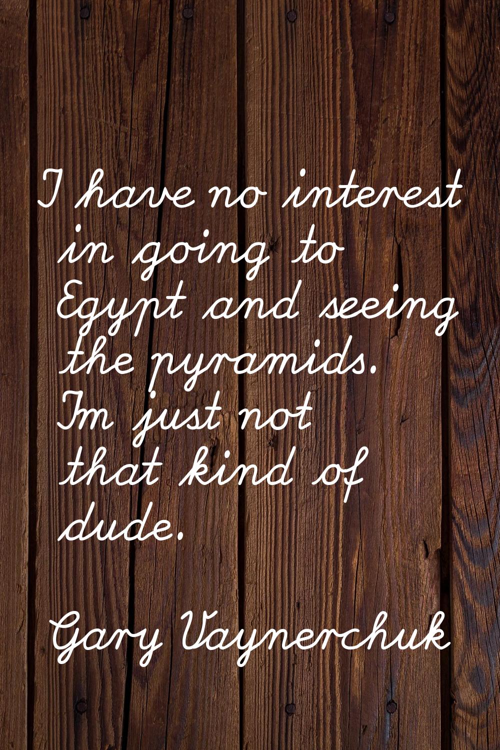 I have no interest in going to Egypt and seeing the pyramids. I'm just not that kind of dude.