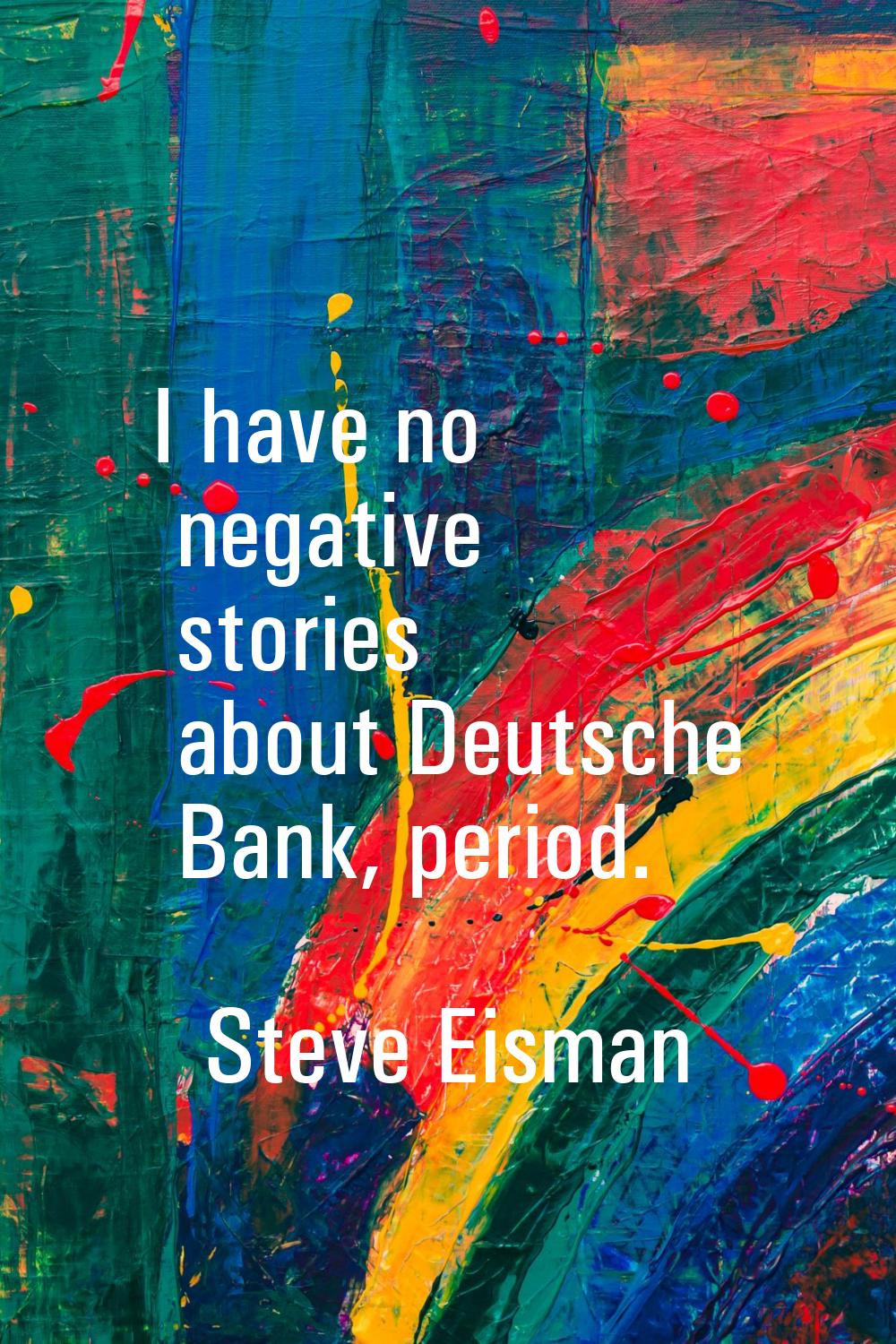I have no negative stories about Deutsche Bank, period.