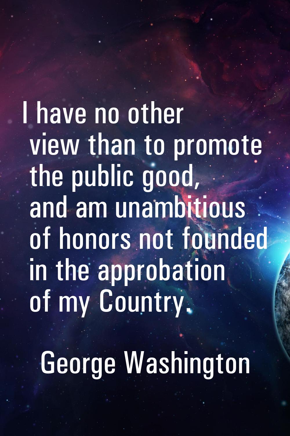 I have no other view than to promote the public good, and am unambitious of honors not founded in t