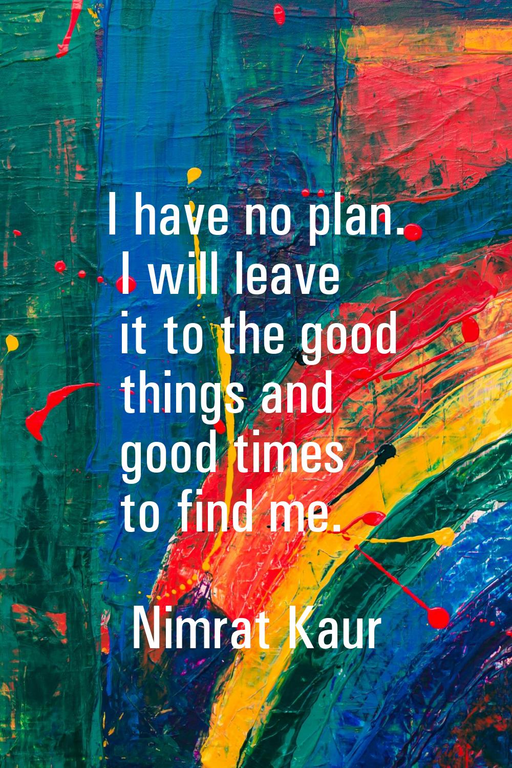 I have no plan. I will leave it to the good things and good times to find me.