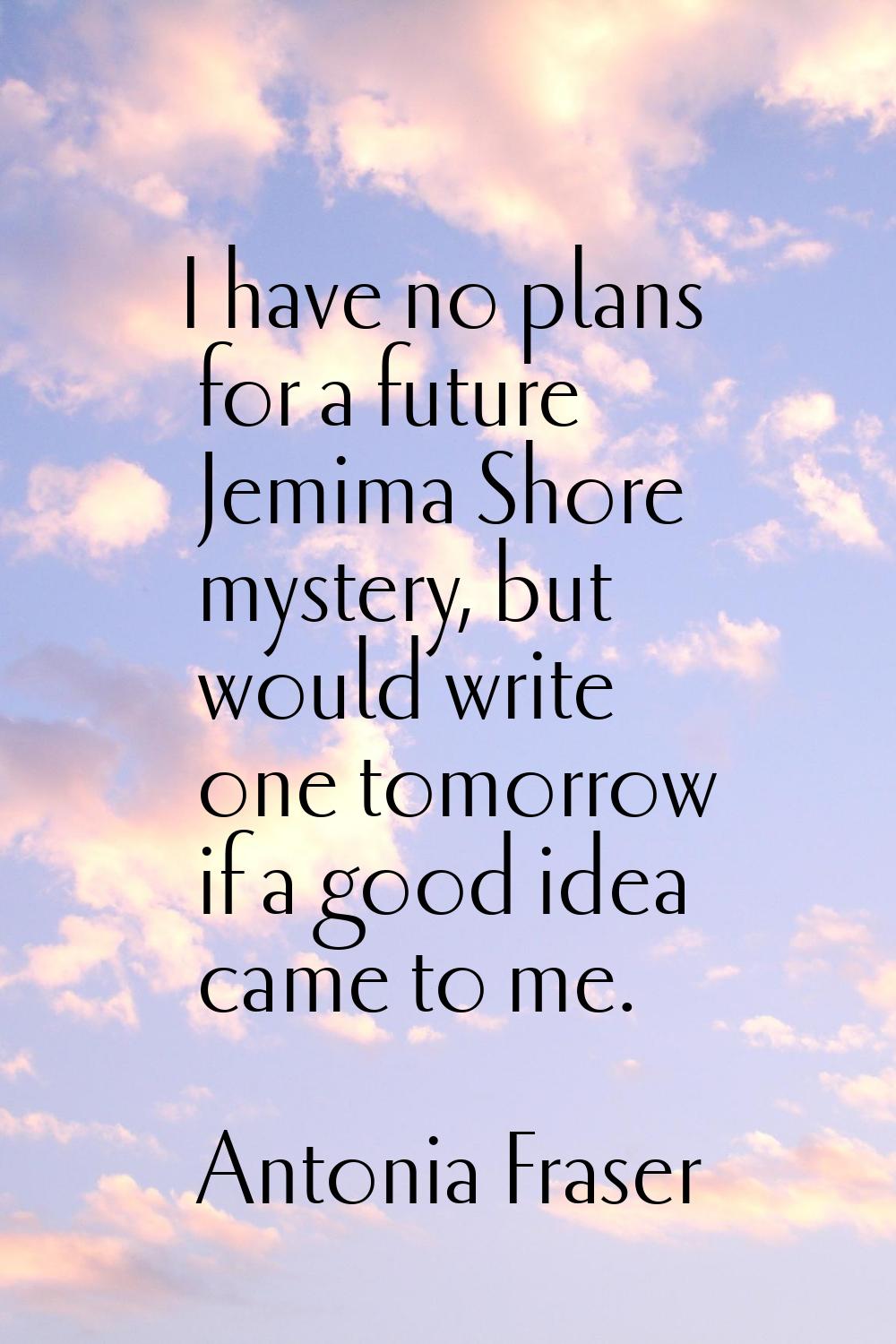 I have no plans for a future Jemima Shore mystery, but would write one tomorrow if a good idea came
