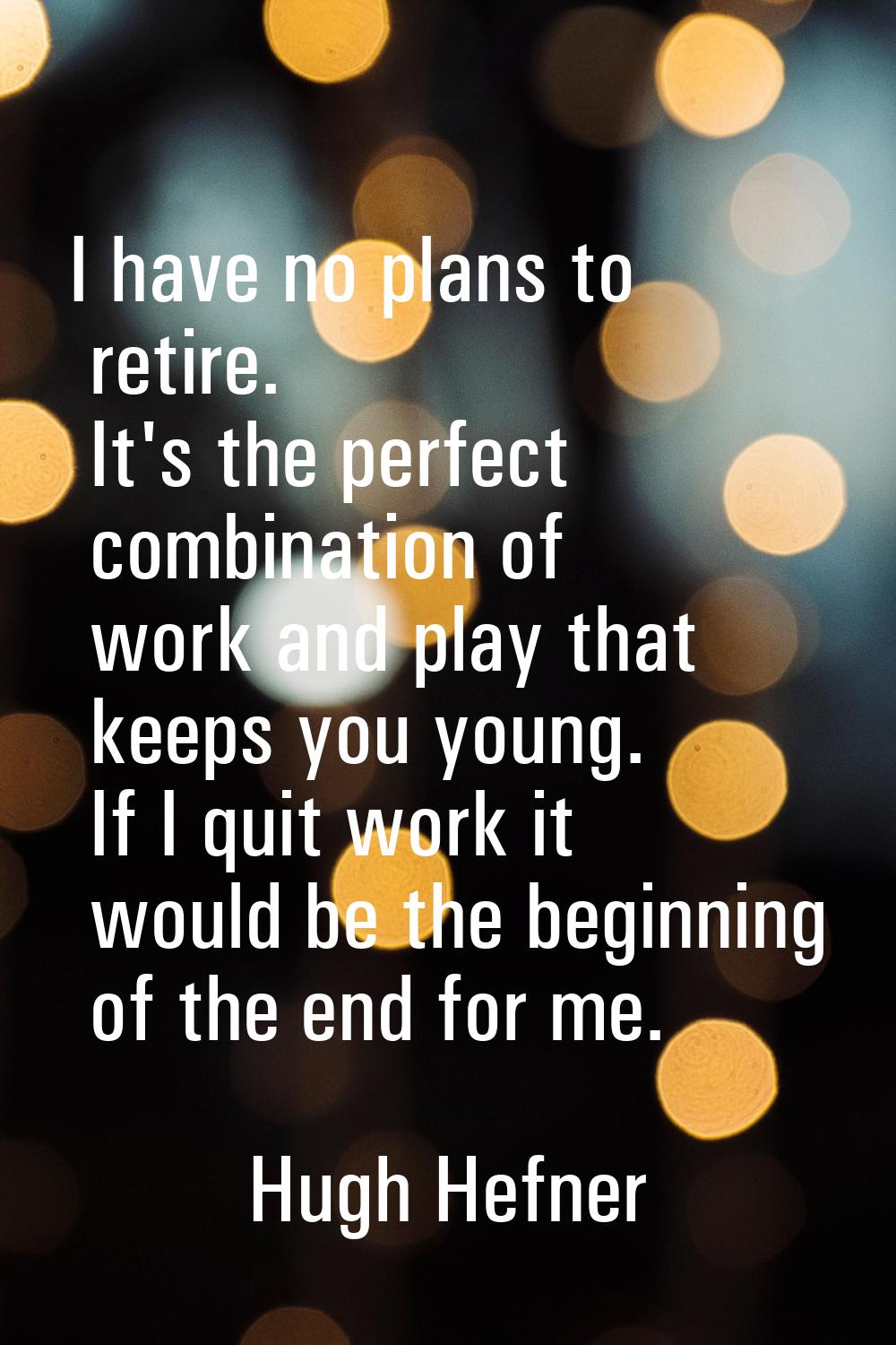 I have no plans to retire. It's the perfect combination of work and play that keeps you young. If I