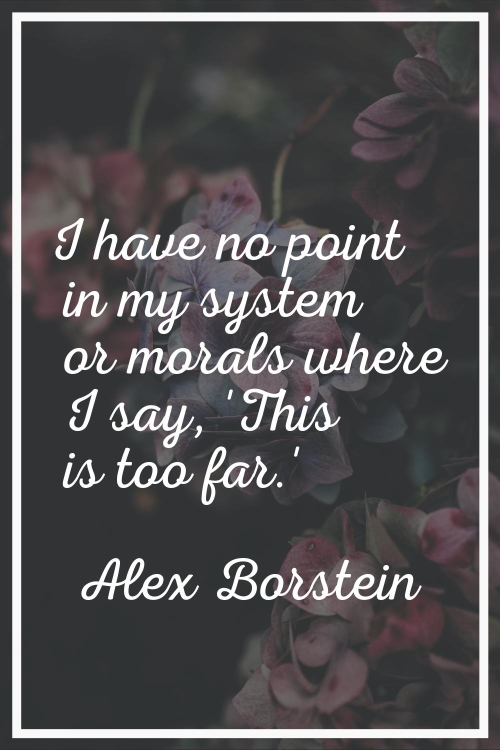 I have no point in my system or morals where I say, 'This is too far.'