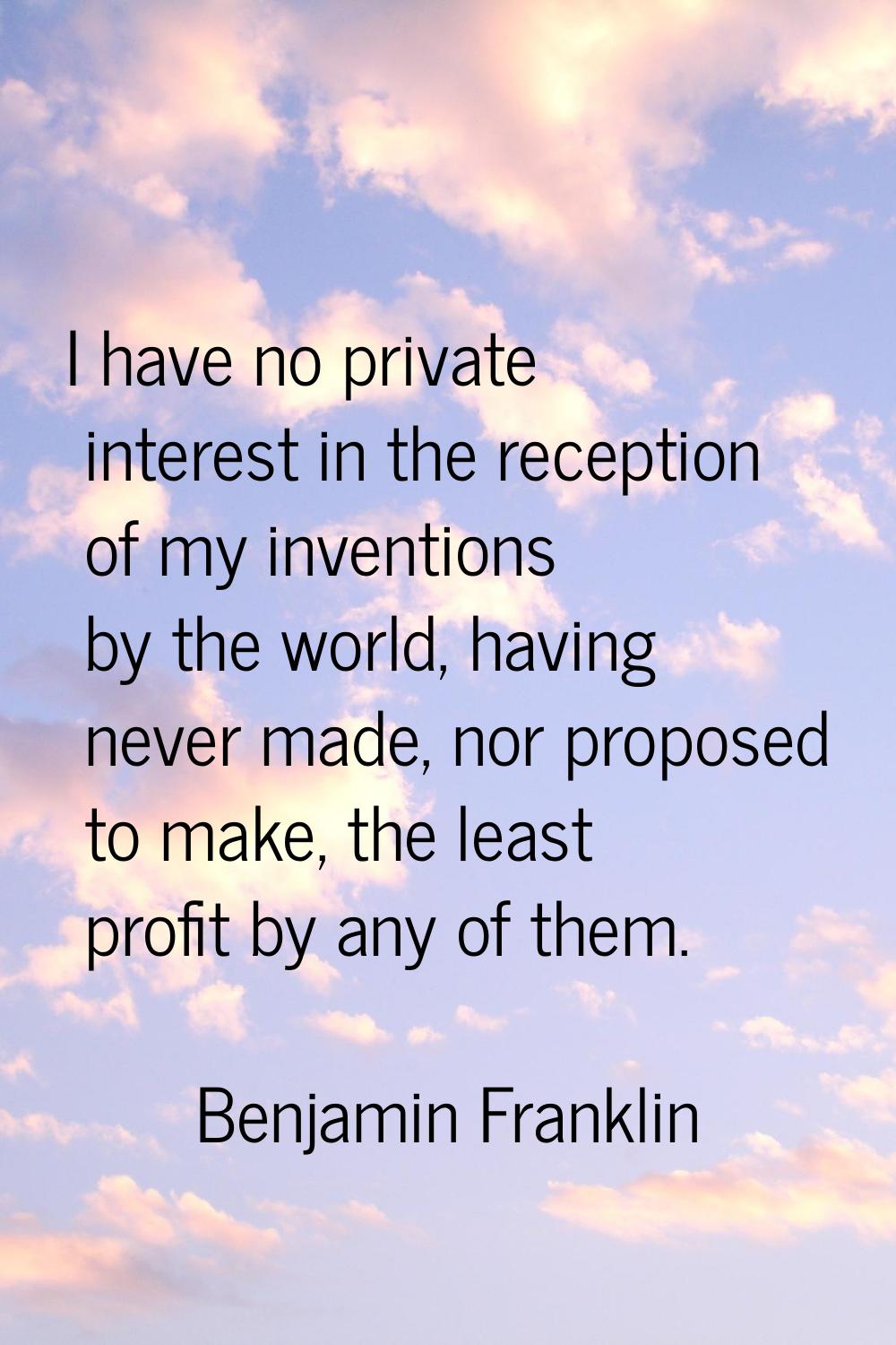 I have no private interest in the reception of my inventions by the world, having never made, nor p