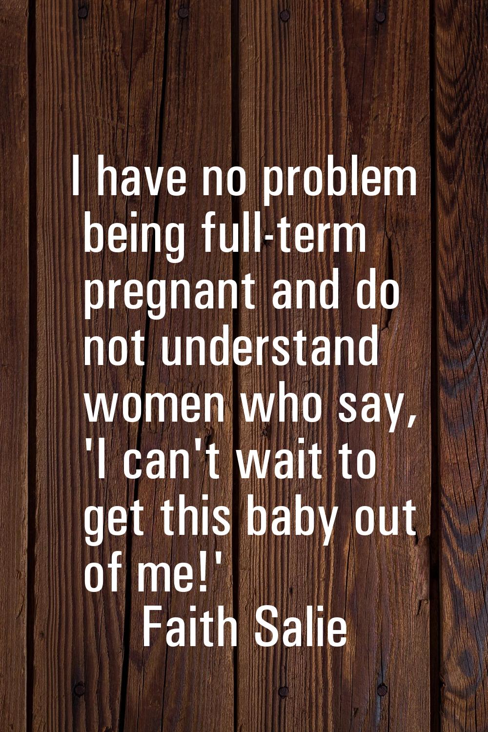I have no problem being full-term pregnant and do not understand women who say, 'I can't wait to ge