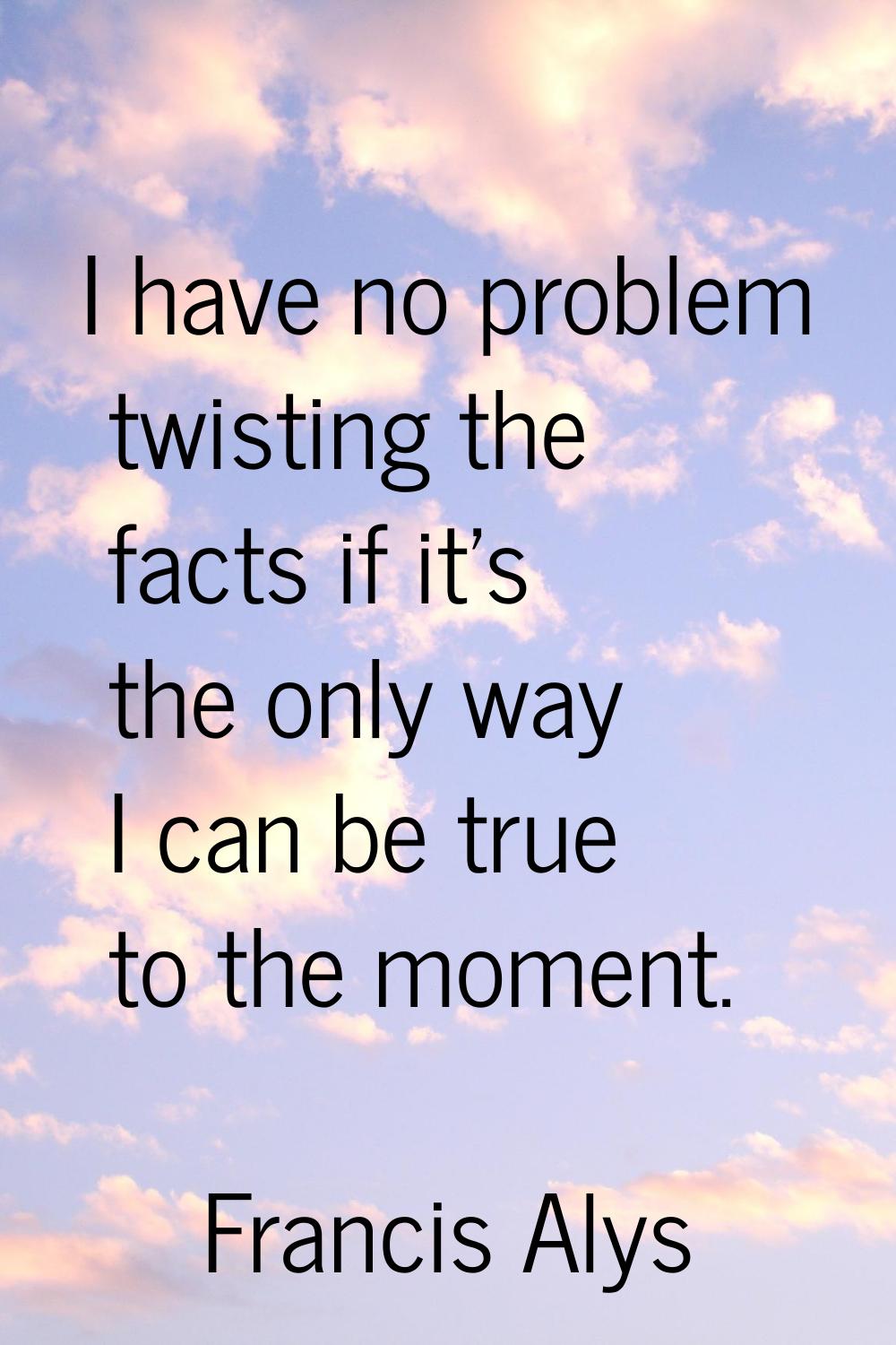 I have no problem twisting the facts if it's the only way I can be true to the moment.