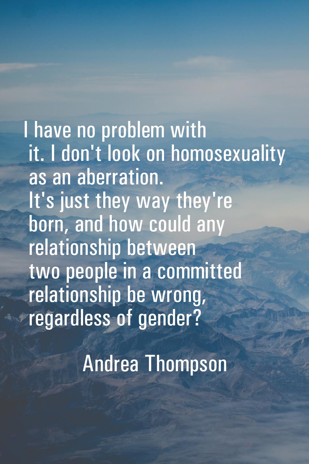 I have no problem with it. I don't look on homosexuality as an aberration. It's just they way they'