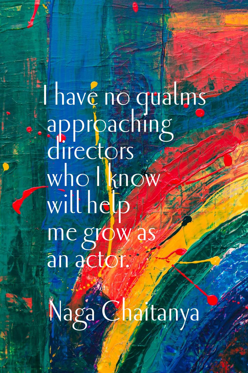 I have no qualms approaching directors who I know will help me grow as an actor.