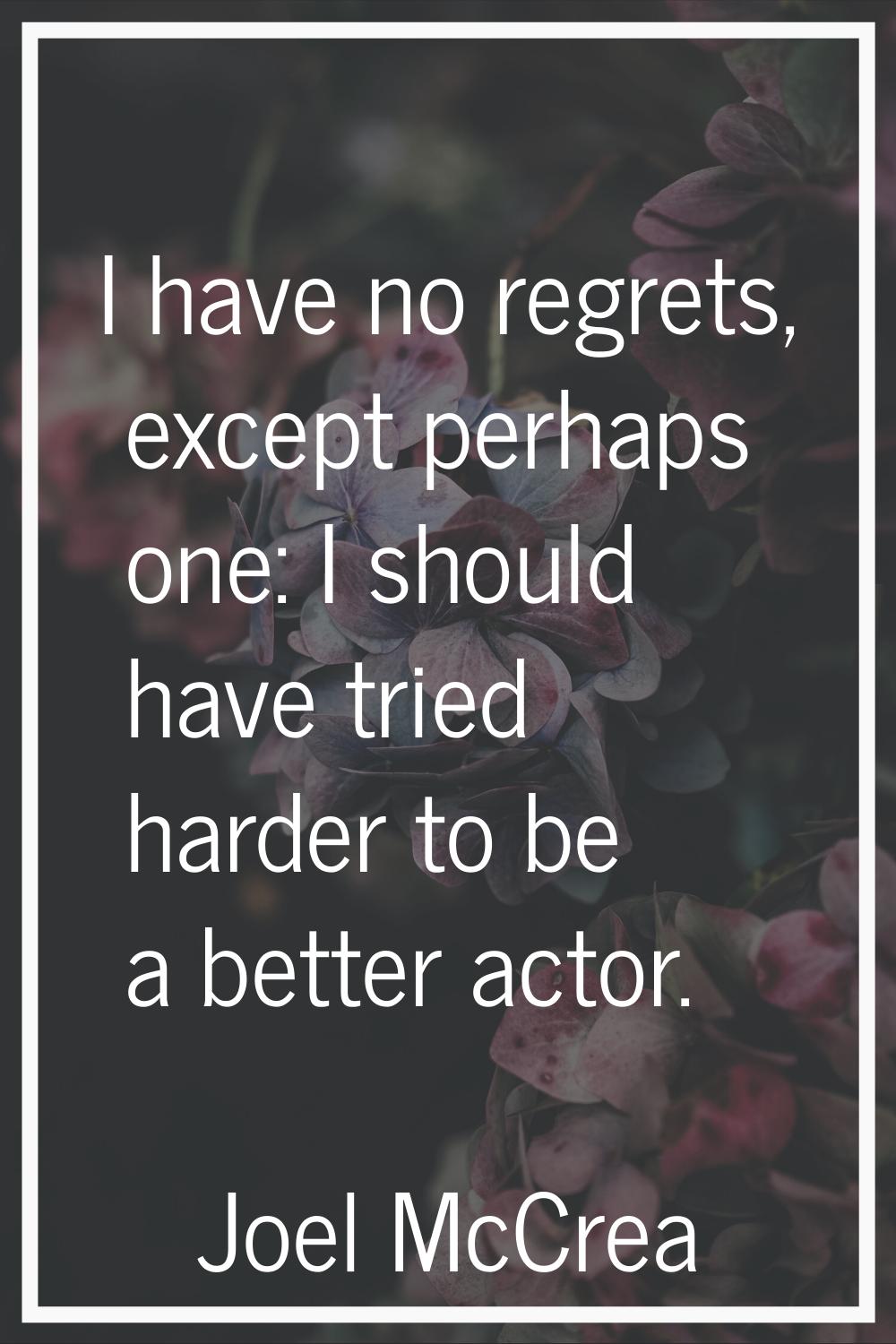I have no regrets, except perhaps one: I should have tried harder to be a better actor.