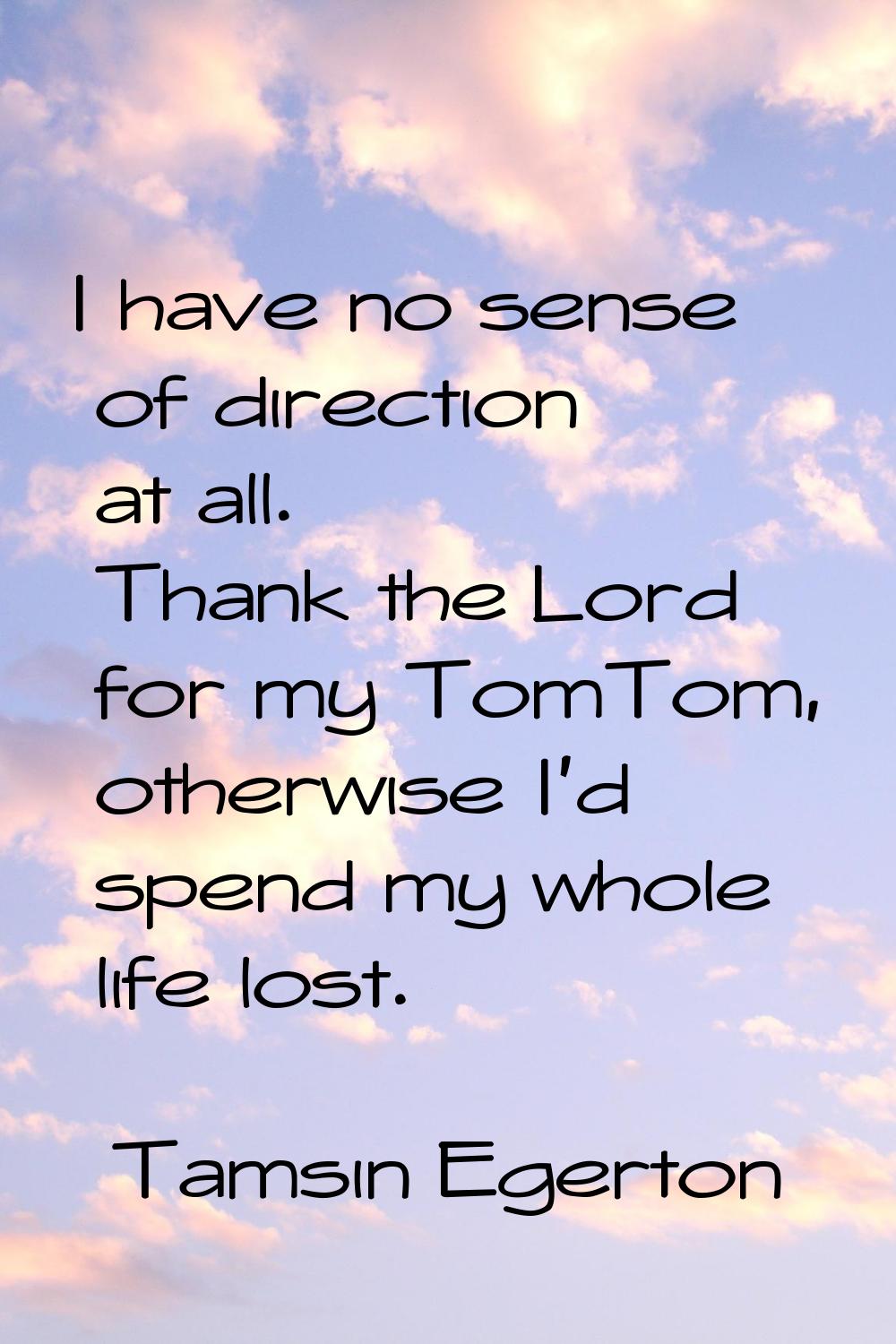 I have no sense of direction at all. Thank the Lord for my TomTom, otherwise I'd spend my whole lif