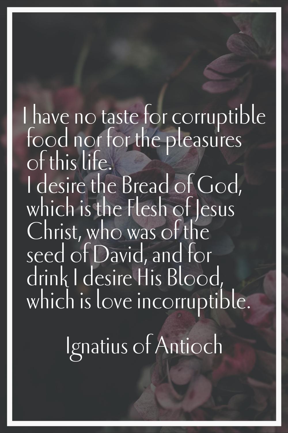 I have no taste for corruptible food nor for the pleasures of this life. I desire the Bread of God,