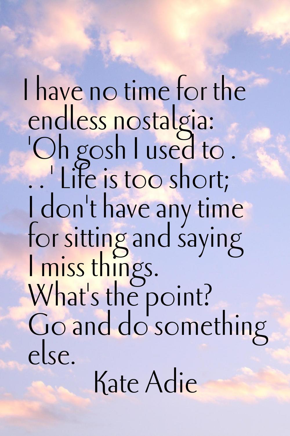 I have no time for the endless nostalgia: 'Oh gosh I used to . . . ' Life is too short; I don't hav