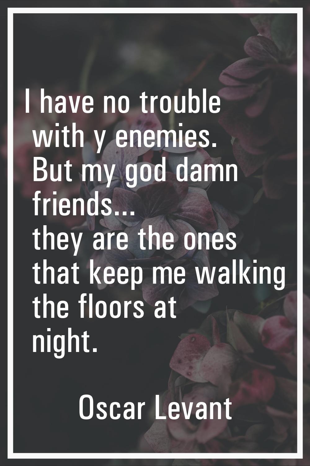 I have no trouble with y enemies. But my god damn friends... they are the ones that keep me walking