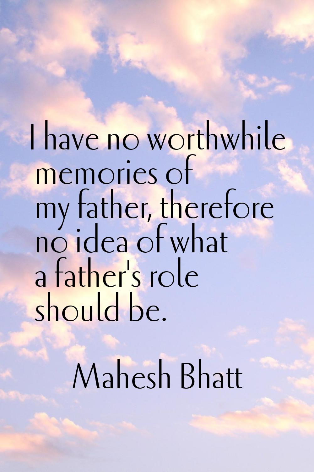 I have no worthwhile memories of my father, therefore no idea of what a father's role should be.