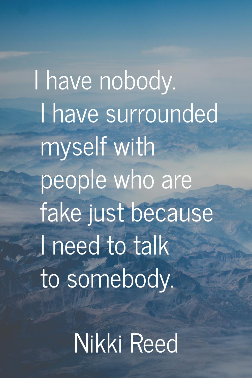 I have nobody. I have surrounded myself with people who are fake just because I need to talk to som