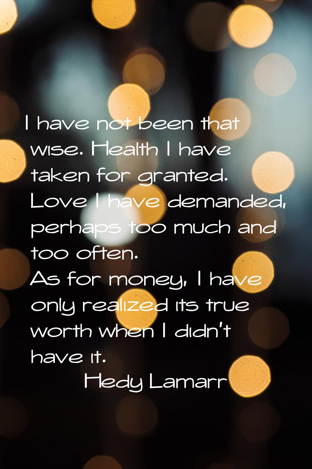 I have not been that wise. Health I have taken for granted. Love I have demanded, perhaps too much 