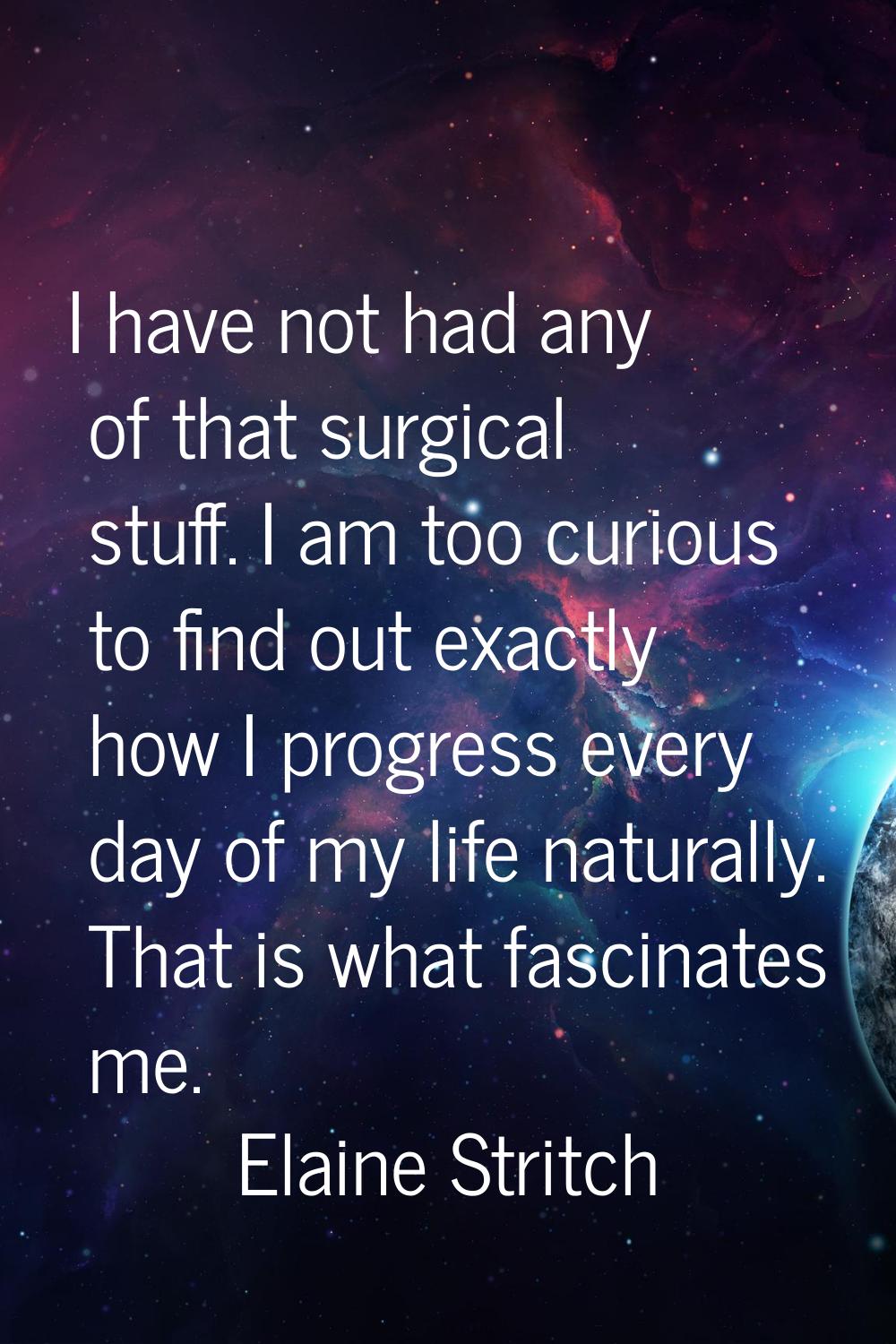 I have not had any of that surgical stuff. I am too curious to find out exactly how I progress ever