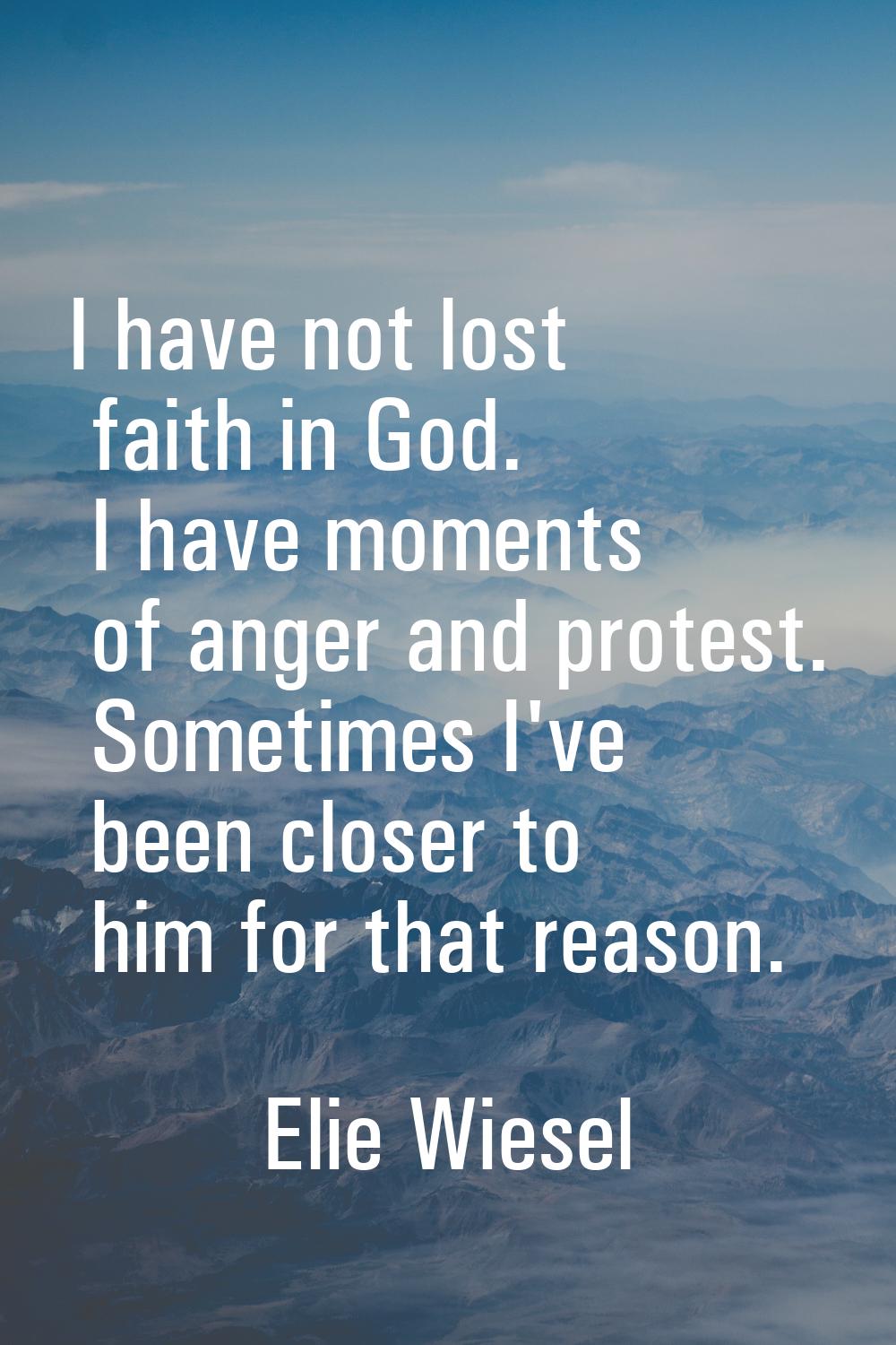 I have not lost faith in God. I have moments of anger and protest. Sometimes I've been closer to hi