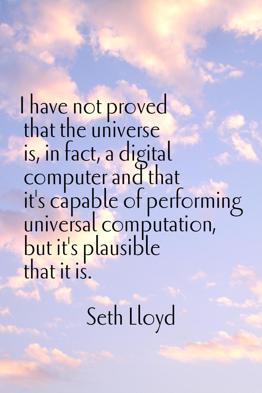 I have not proved that the universe is, in fact, a digital computer and that it's capable of perfor