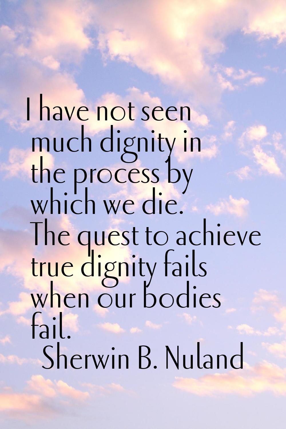 I have not seen much dignity in the process by which we die. The quest to achieve true dignity fail