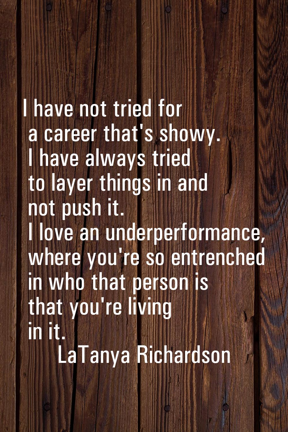 I have not tried for a career that's showy. I have always tried to layer things in and not push it.