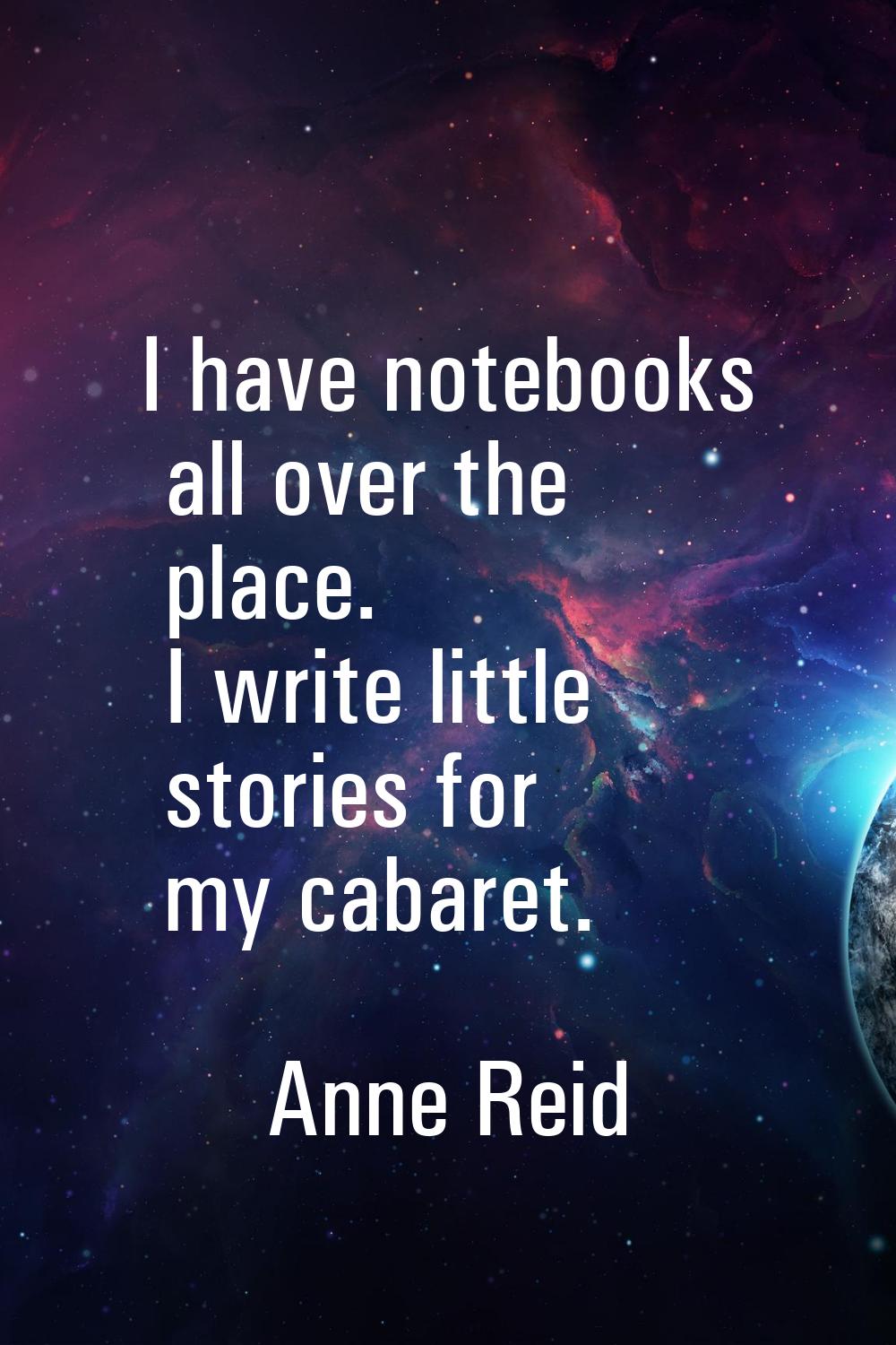 I have notebooks all over the place. I write little stories for my cabaret.