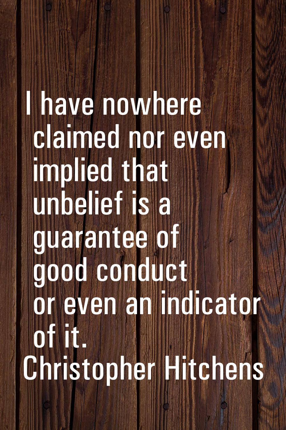 I have nowhere claimed nor even implied that unbelief is a guarantee of good conduct or even an ind