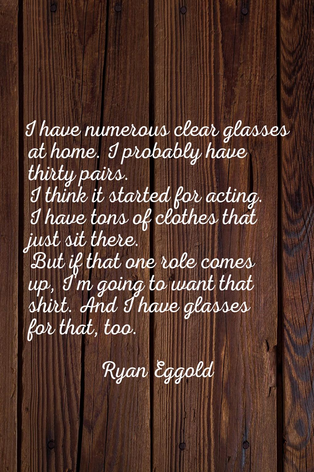 I have numerous clear glasses at home. I probably have thirty pairs. I think it started for acting.
