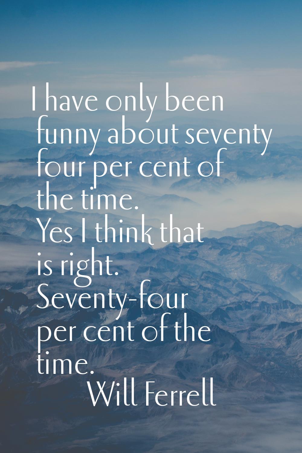 I have only been funny about seventy four per cent of the time. Yes I think that is right. Seventy-