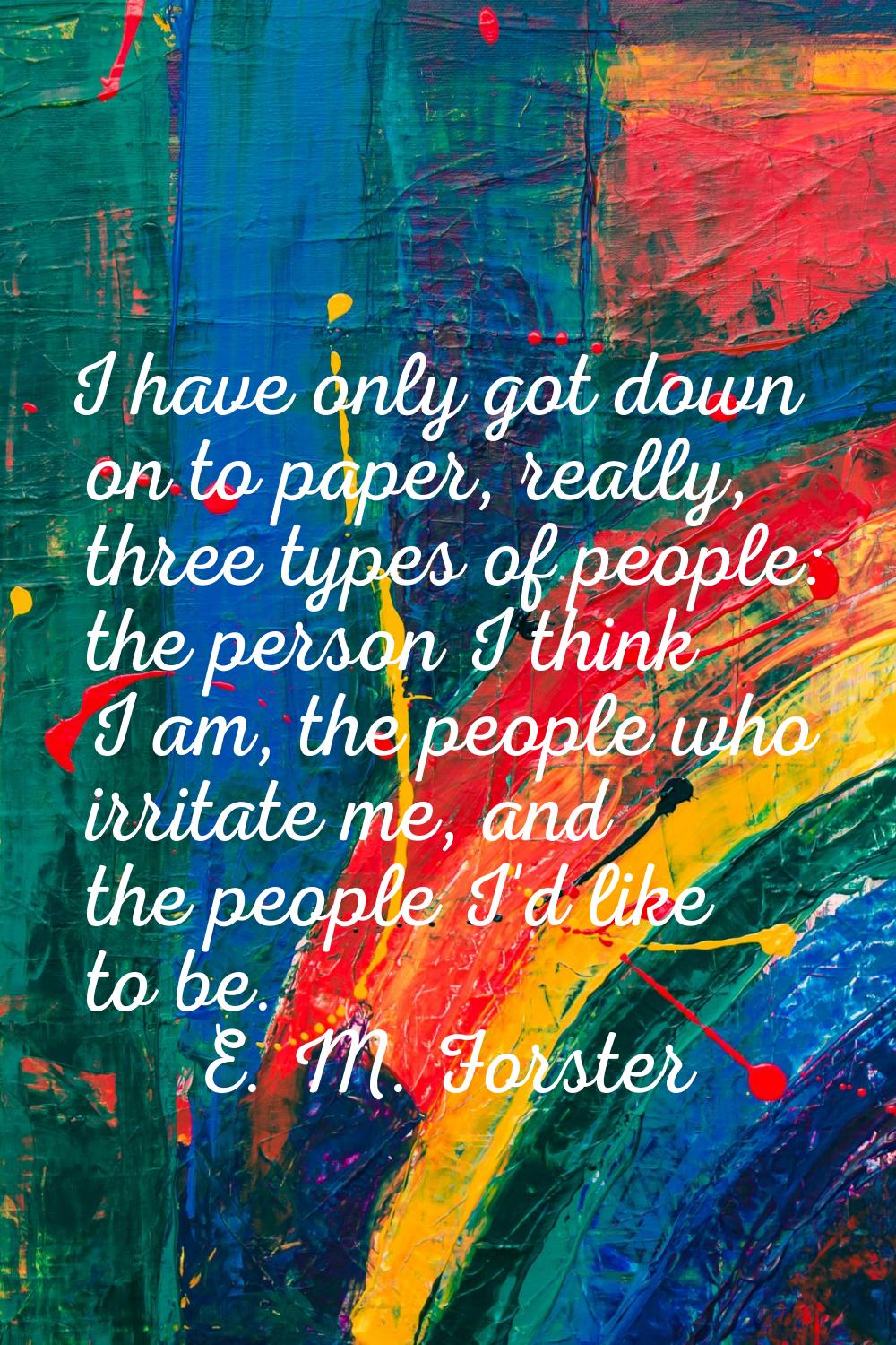 I have only got down on to paper, really, three types of people: the person I think I am, the peopl