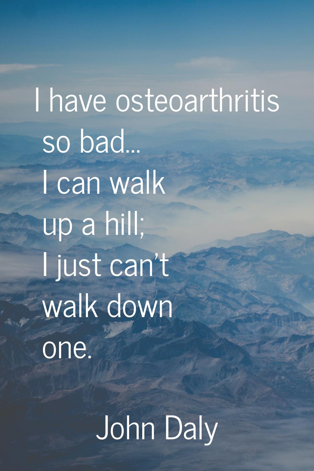 I have osteoarthritis so bad... I can walk up a hill; I just can't walk down one.