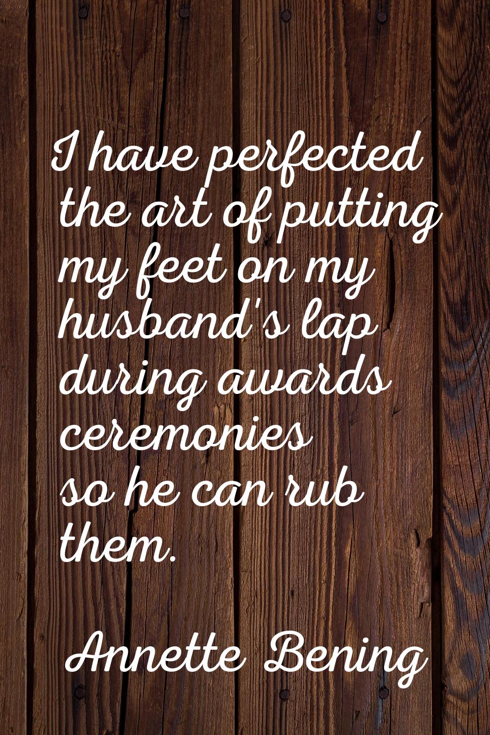 I have perfected the art of putting my feet on my husband's lap during awards ceremonies so he can 