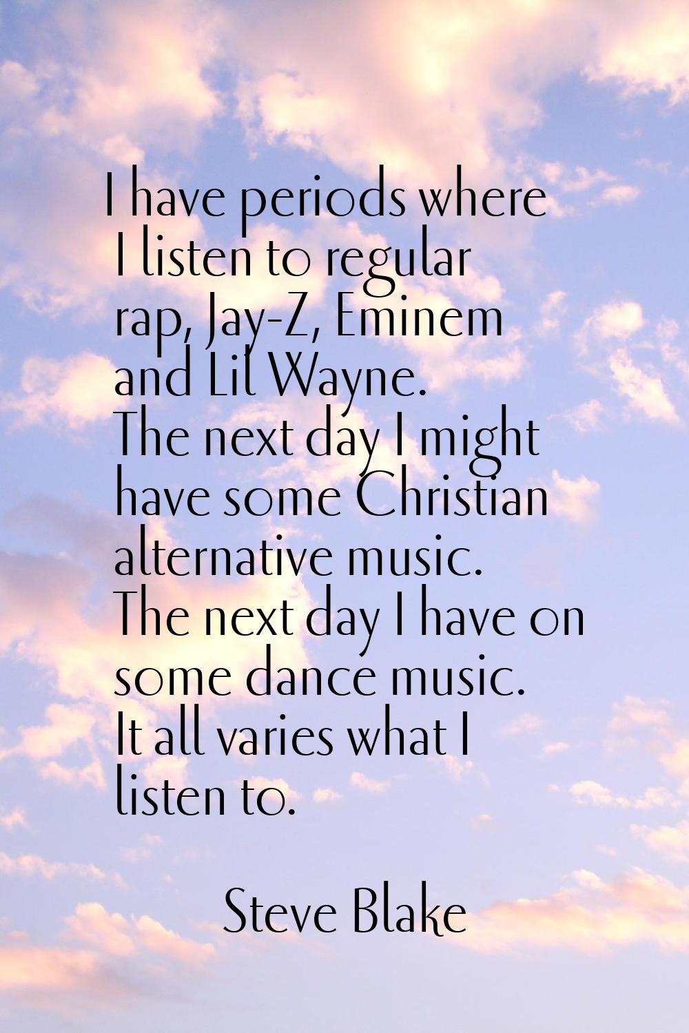 I have periods where I listen to regular rap, Jay-Z, Eminem and Lil Wayne. The next day I might hav