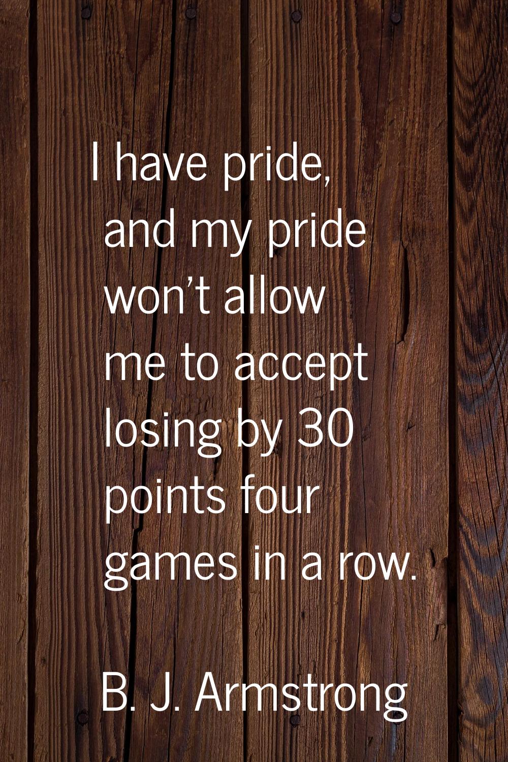 I have pride, and my pride won't allow me to accept losing by 30 points four games in a row.