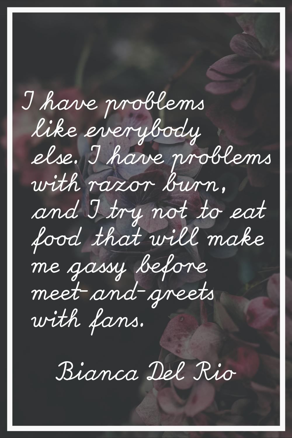 I have problems like everybody else. I have problems with razor burn, and I try not to eat food tha