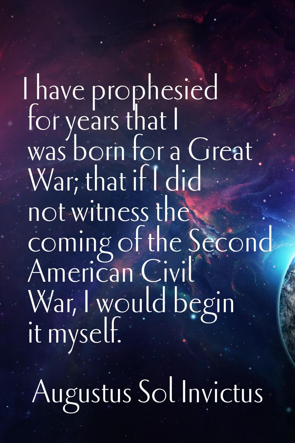 I have prophesied for years that I was born for a Great War; that if I did not witness the coming o